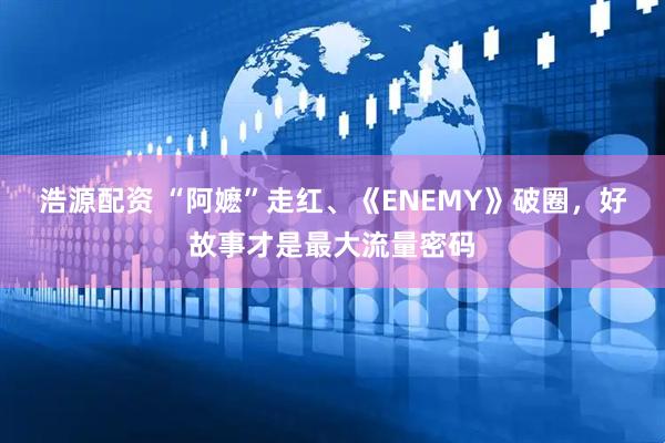 浩源配资 “阿嬷”走红、《ENEMY》破圈，好故事才是最大流量密码