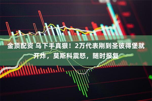金顶配资 乌下手真狠！2万代表刚到圣彼得堡就开炸，莫斯科震怒，随时报复