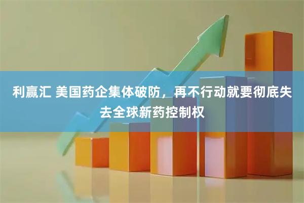 利赢汇 美国药企集体破防，再不行动就要彻底失去全球新药控制权