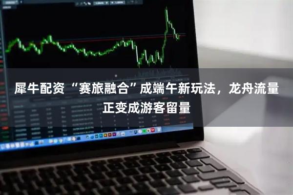 犀牛配资 “赛旅融合”成端午新玩法，龙舟流量正变成游客留量