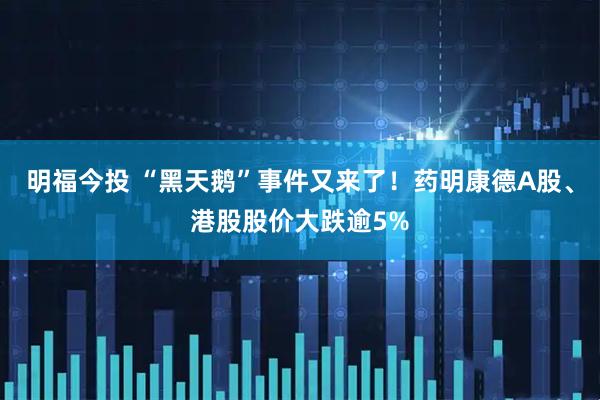 明福今投 “黑天鹅”事件又来了！药明康德A股、港股股价大跌逾5%