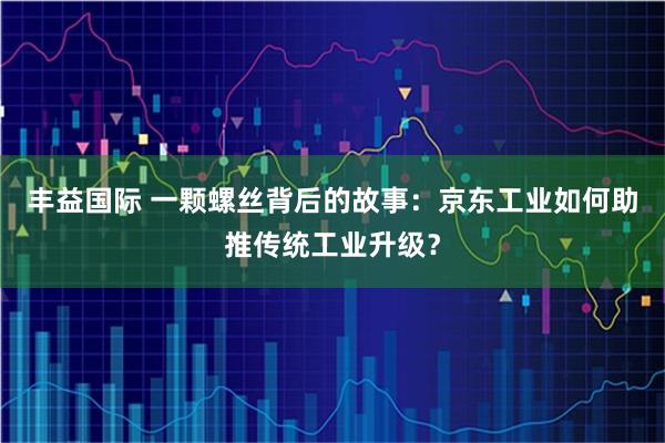 丰益国际 一颗螺丝背后的故事：京东工业如何助推传统工业升级？