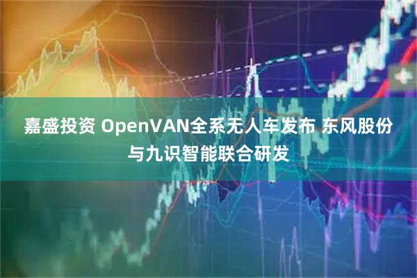 嘉盛投资 OpenVAN全系无人车发布 东风股份与九识智能联合研发