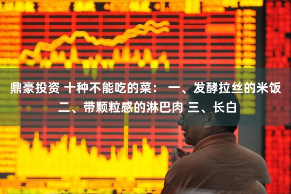 鼎豪投资 十种不能吃的菜： 一、发酵拉丝的米饭 二、带颗粒感的淋巴肉 三、长白