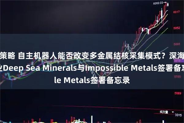 启盈策略 自主机器人能否改变多金属结核采集模式？深海采矿企业Deep Sea Minerals与Impossible Metals签署备忘录